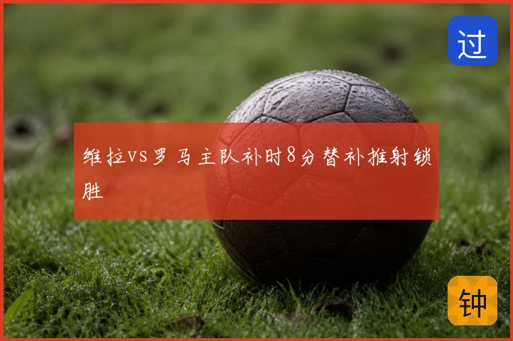 维拉vs罗马主队补时8分替补推射锁胜